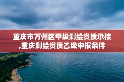 重庆市万州区甲级测绘资质承接,重庆测绘资质乙级申报条件