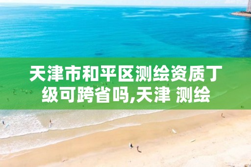 天津市和平区测绘资质丁级可跨省吗,天津 测绘