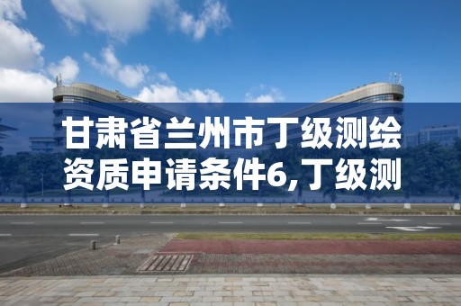 甘肃省兰州市丁级测绘资质申请条件6,丁级测绘资质申请需要什么仪器