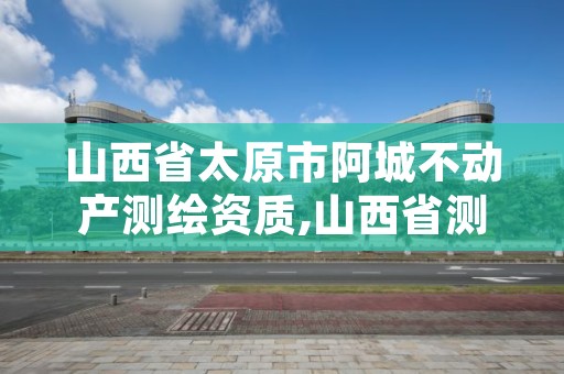 山西省太原市阿城不动产测绘资质,山西省测绘资质查询