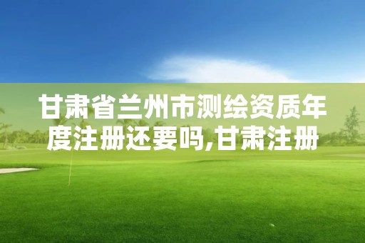 甘肃省兰州市测绘资质年度注册还要吗,甘肃注册测绘师报名