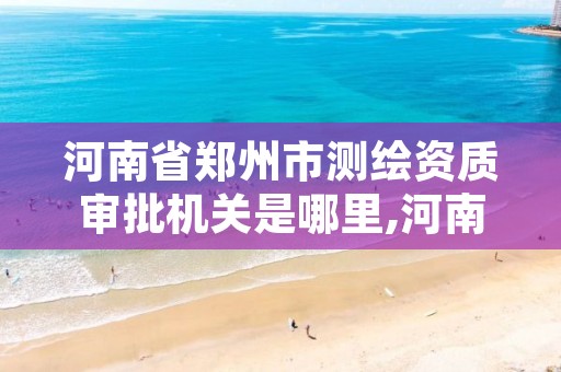 河南省郑州市测绘资质审批机关是哪里,河南测绘资质公示