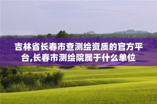 吉林省长春市查测绘资质的官方平台,长春市测绘院属于什么单位