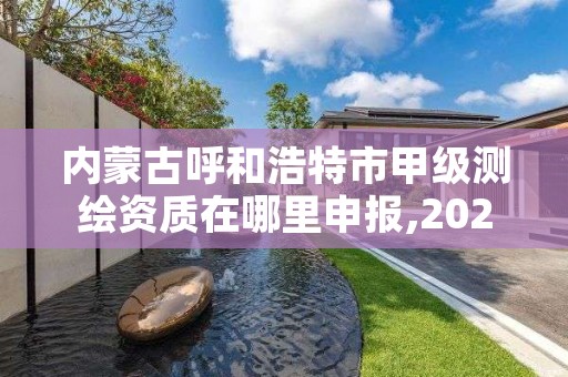 内蒙古呼和浩特市甲级测绘资质在哪里申报,2021年测绘甲级资质申报条件