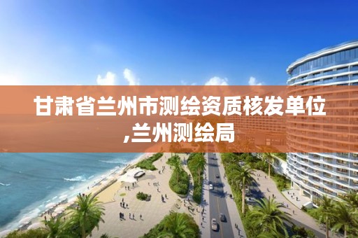 甘肃省兰州市测绘资质核发单位,兰州测绘局