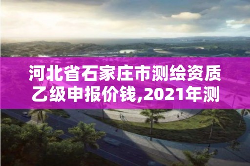 河北省石家庄市测绘资质乙级申报价钱,2021年测绘乙级资质申报制度