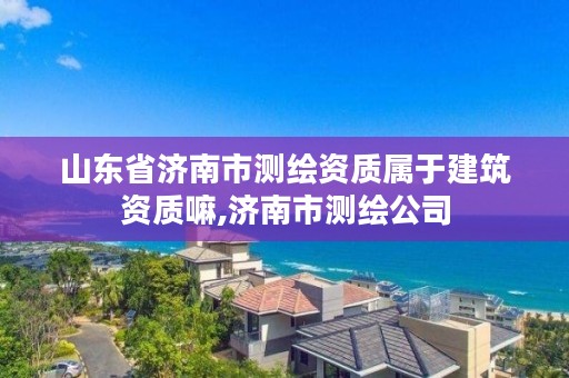 山东省济南市测绘资质属于建筑资质嘛,济南市测绘公司