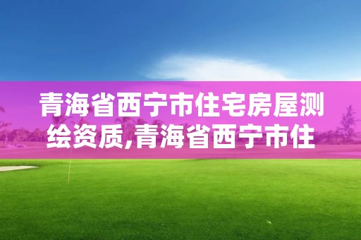 青海省西宁市住宅房屋测绘资质,青海省西宁市住宅房屋测绘资质公示