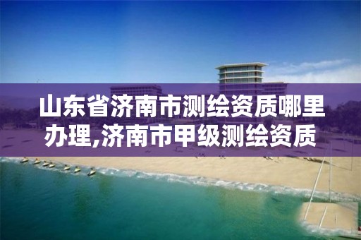 山东省济南市测绘资质哪里办理,济南市甲级测绘资质单位