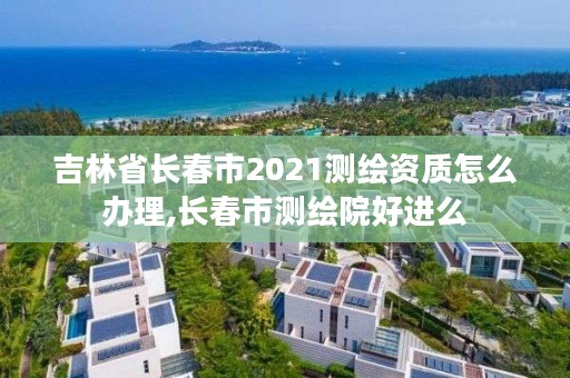 吉林省长春市2021测绘资质怎么办理,长春市测绘院好进么