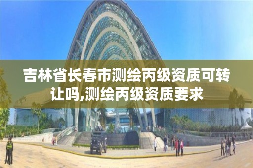 吉林省长春市测绘丙级资质可转让吗,测绘丙级资质要求