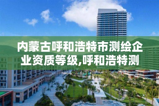 内蒙古呼和浩特市测绘企业资质等级,呼和浩特测绘局属于什么单位管理