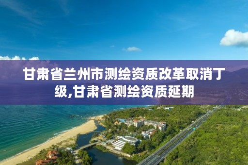 甘肃省兰州市测绘资质改革取消丁级,甘肃省测绘资质延期