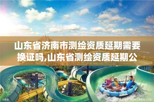 山东省济南市测绘资质延期需要换证吗,山东省测绘资质延期公告