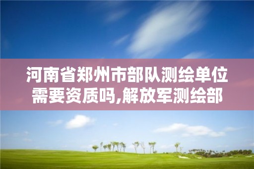 河南省郑州市部队测绘单位需要资质吗,解放军测绘部队还有吗