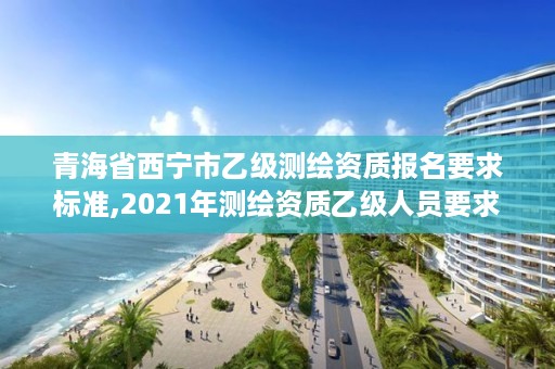 青海省西宁市乙级测绘资质报名要求标准,2021年测绘资质乙级人员要求