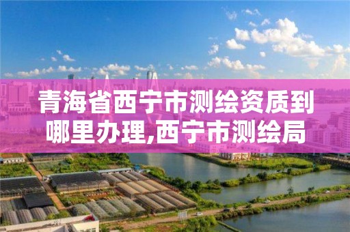 青海省西宁市测绘资质到哪里办理,西宁市测绘局2020招聘