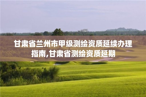 甘肃省兰州市甲级测绘资质延续办理指南,甘肃省测绘资质延期