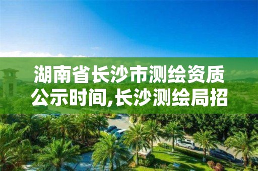 湖南省长沙市测绘资质公示时间,长沙测绘局招聘信息