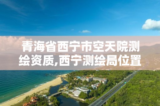 青海省西宁市空天院测绘资质,西宁测绘局位置