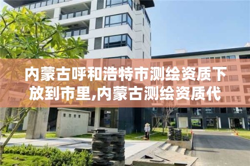 内蒙古呼和浩特市测绘资质下放到市里,内蒙古测绘资质代办