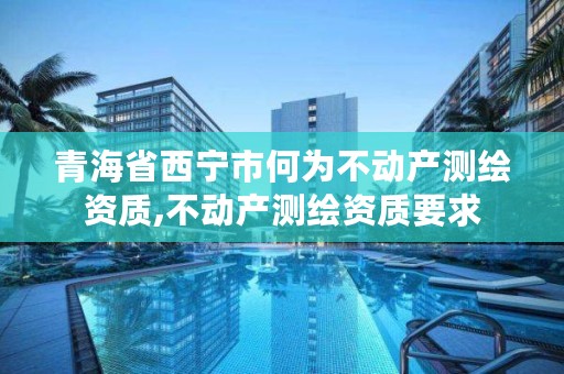 青海省西宁市何为不动产测绘资质,不动产测绘资质要求