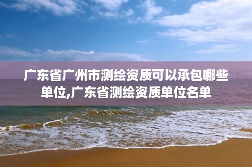 广东省广州市测绘资质可以承包哪些单位,广东省测绘资质单位名单