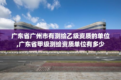 广东省广州市有测绘乙级资质的单位,广东省甲级测绘资质单位有多少