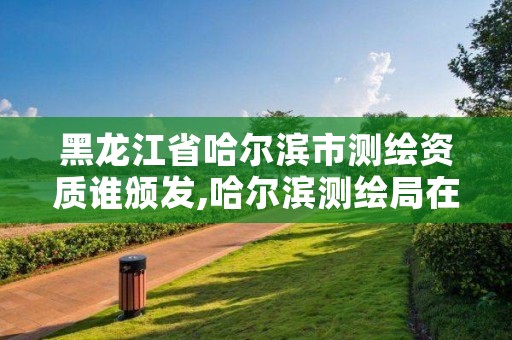 黑龙江省哈尔滨市测绘资质谁颁发,哈尔滨测绘局在哪