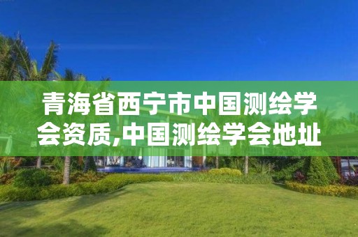 青海省西宁市中国测绘学会资质,中国测绘学会地址