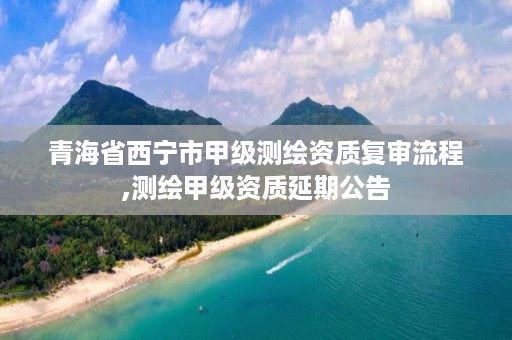 青海省西宁市甲级测绘资质复审流程,测绘甲级资质延期公告