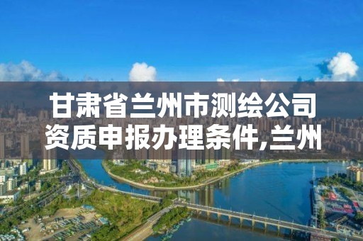 甘肃省兰州市测绘公司资质申报办理条件,兰州市测绘研究院改企了吗