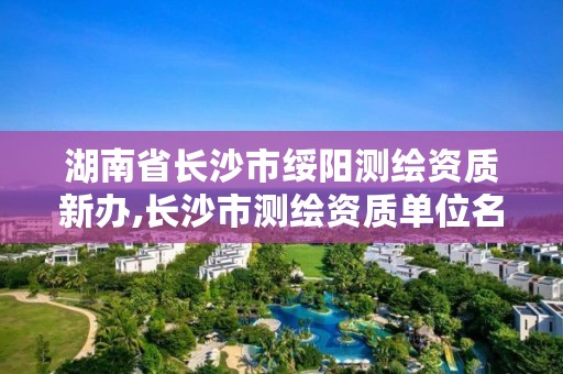 湖南省长沙市绥阳测绘资质新办,长沙市测绘资质单位名单