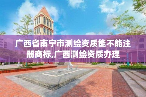 广西省南宁市测绘资质能不能注册商标,广西测绘资质办理