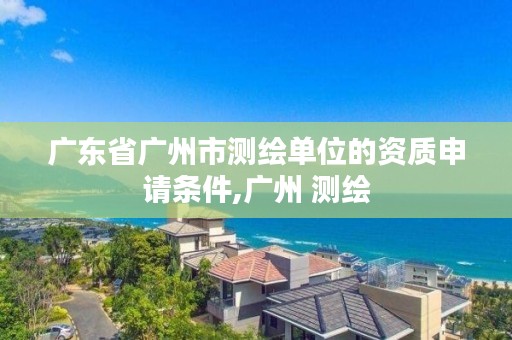 广东省广州市测绘单位的资质申请条件,广州 测绘