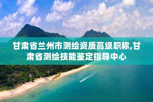 甘肃省兰州市测绘资质高级职称,甘肃省测绘技能鉴定指导中心