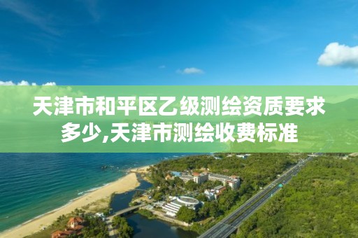 天津市和平区乙级测绘资质要求多少,天津市测绘收费标准