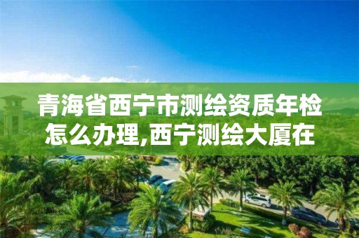 青海省西宁市测绘资质年检怎么办理,西宁测绘大厦在哪儿