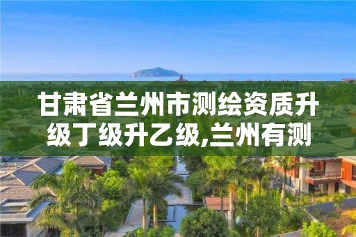 甘肃省兰州市测绘资质升级丁级升乙级,兰州有测绘资质的公司有