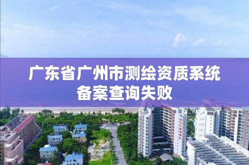 广东省广州市测绘资质系统备案查询失败