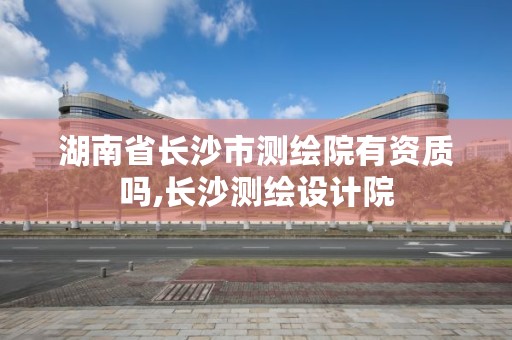 湖南省长沙市测绘院有资质吗,长沙测绘设计院