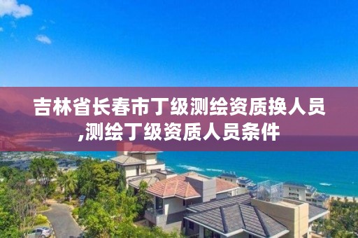 吉林省长春市丁级测绘资质换人员,测绘丁级资质人员条件