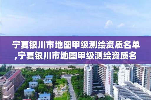 宁夏银川市地图甲级测绘资质名单,宁夏银川市地图甲级测绘资质名单查询