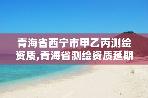 青海省西宁市甲乙丙测绘资质,青海省测绘资质延期公告