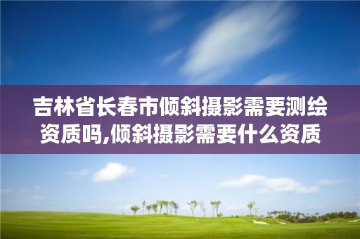 吉林省长春市倾斜摄影需要测绘资质吗,倾斜摄影需要什么资质