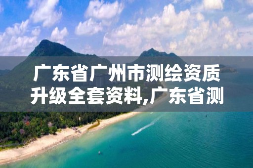 广东省广州市测绘资质升级全套资料,广东省测绘资质管理系统