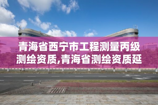 青海省西宁市工程测量丙级测绘资质,青海省测绘资质延期公告