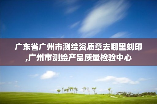 广东省广州市测绘资质章去哪里刻印,广州市测绘产品质量检验中心