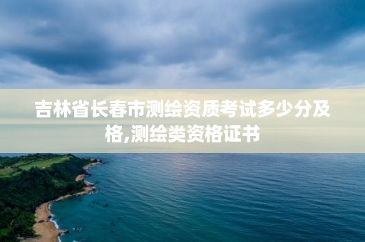 吉林省长春市测绘资质考试多少分及格,测绘类资格证书