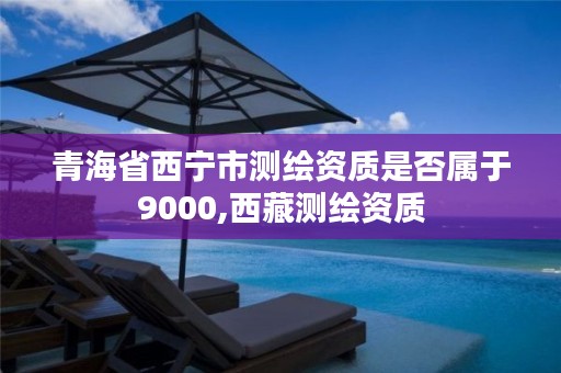 青海省西宁市测绘资质是否属于9000,西藏测绘资质